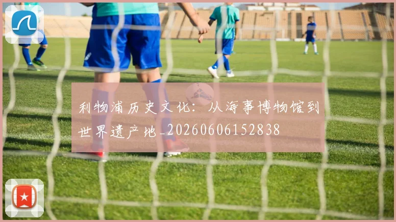 利物浦历史文化：从海事博物馆到世界遗产地_20260606152838