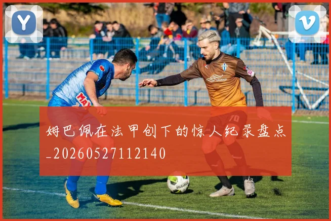 姆巴佩在法甲创下的惊人纪录盘点_20260527112140