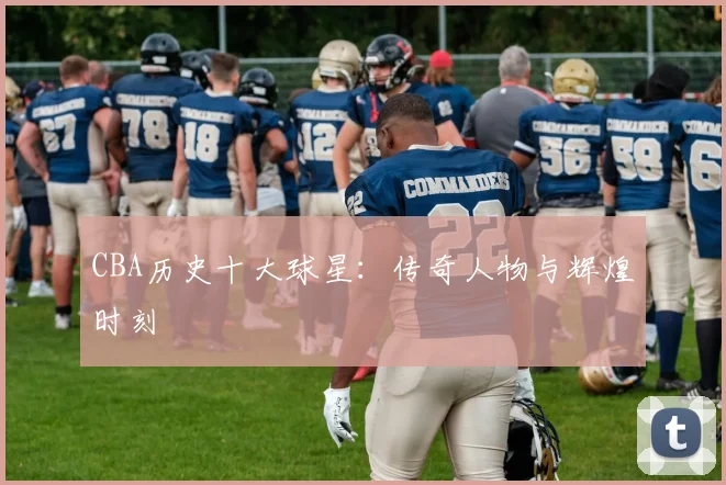 CBA历史十大球星：传奇人物与辉煌时刻