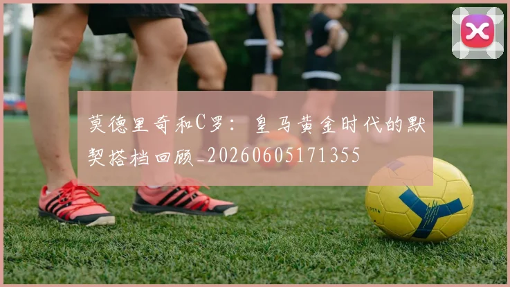 莫德里奇和C罗：皇马黄金时代的默契搭档回顾_20260605171355