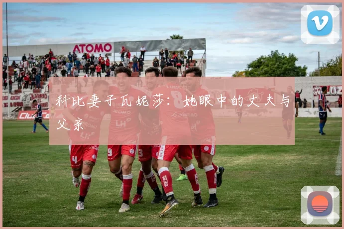 科比妻子瓦妮莎：她眼中的丈夫与父亲