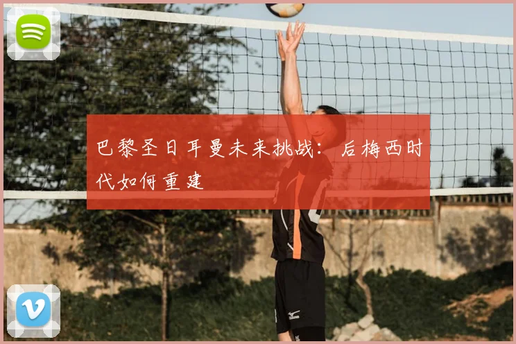 巴黎圣日耳曼未来挑战：后梅西时代如何重建