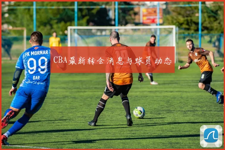 CBA最新转会消息与球员动态