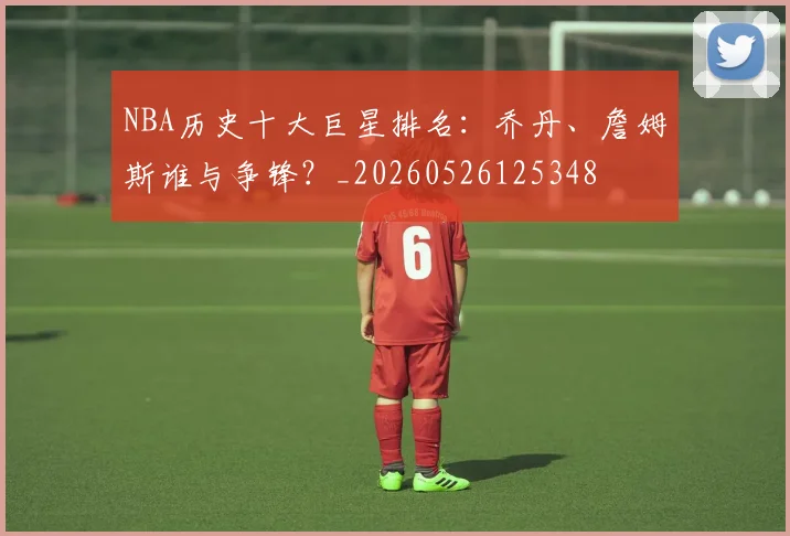 NBA历史十大巨星排名：乔丹、詹姆斯谁与争锋？_20260526125348