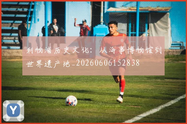 利物浦历史文化：从海事博物馆到世界遗产地_20260606152838