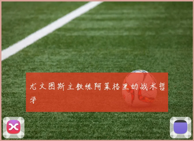 尤文图斯主教练阿莱格里的战术哲学