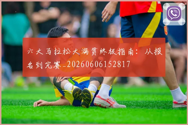 六大马拉松大满贯终极指南：从报名到完赛_20260606152817