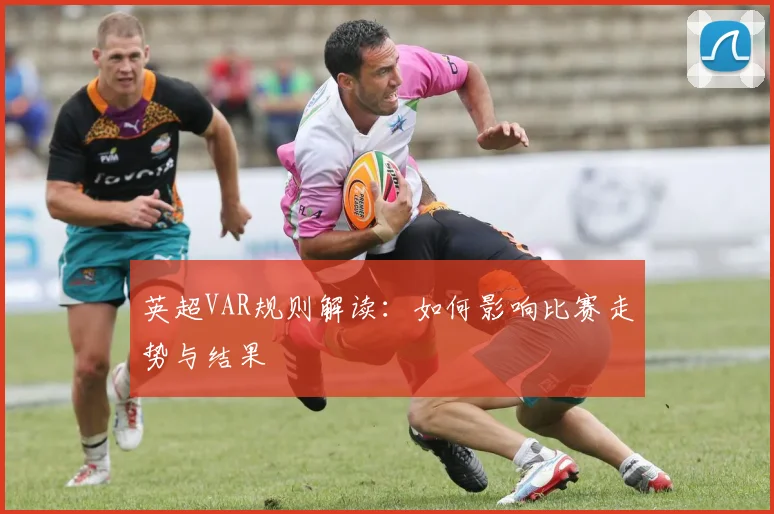 英超VAR规则解读：如何影响比赛走势与结果
