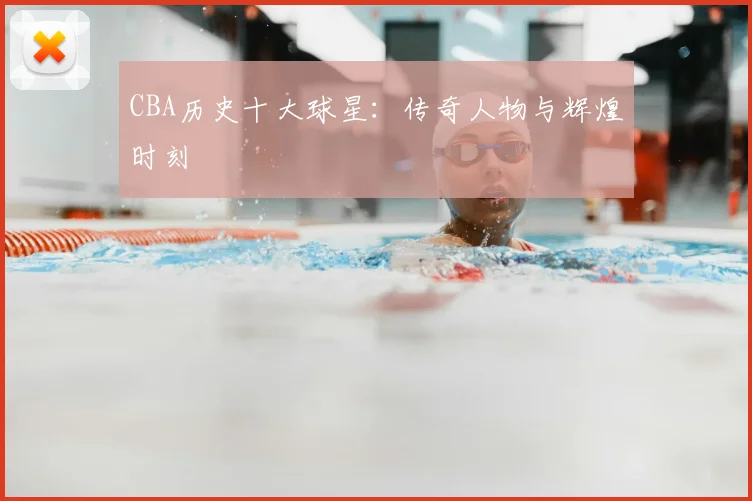 CBA历史十大球星：传奇人物与辉煌时刻
