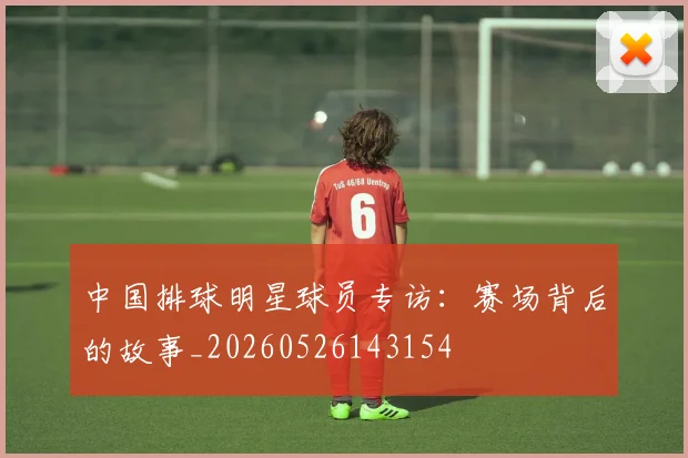 中国排球明星球员专访：赛场背后的故事_20260526143154