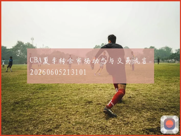 CBA夏季转会市场动态与交易流言_20260605213101