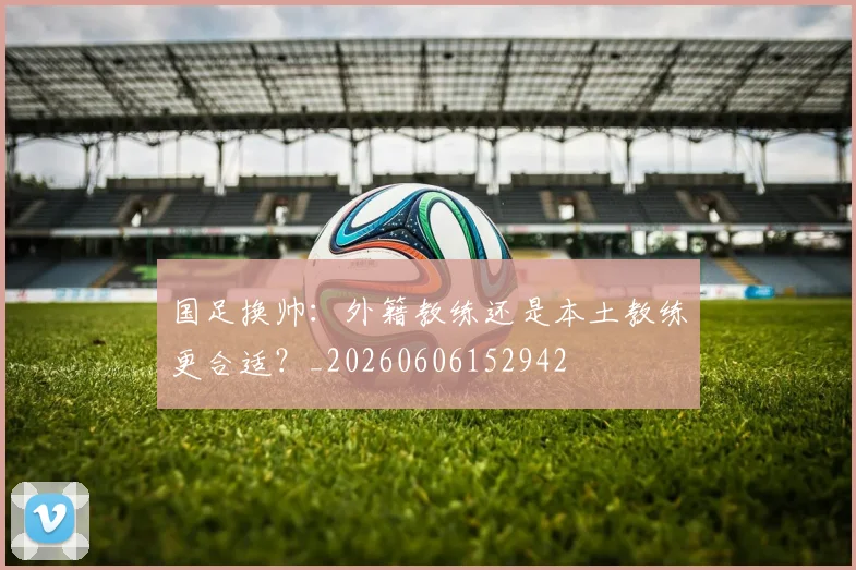 国足换帅：外籍教练还是本土教练更合适？_20260606152942